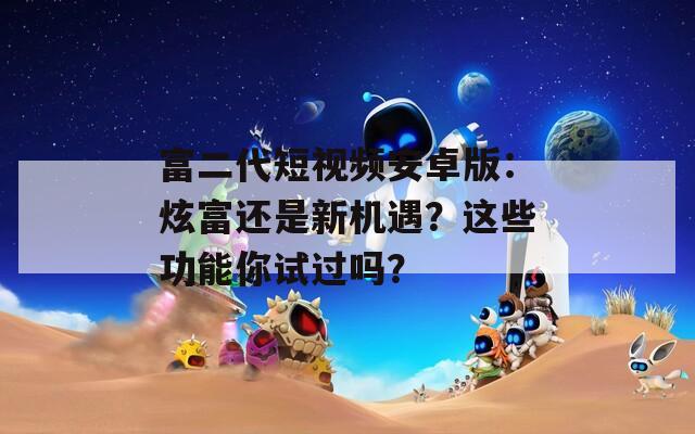 富二代短视频安卓版：炫富还是新机遇？这些功能你试过吗？