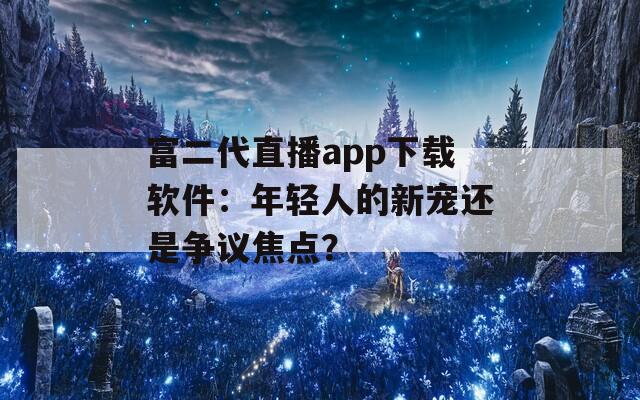 富二代直播app下载软件：年轻人的新宠还是争议焦点？