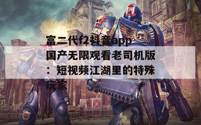 富二代f2抖音app国产无限观看老司机版：短视频江湖里的特殊玩家