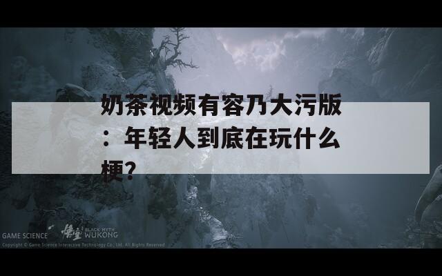 奶茶视频有容乃大污版：年轻人到底在玩什么梗？