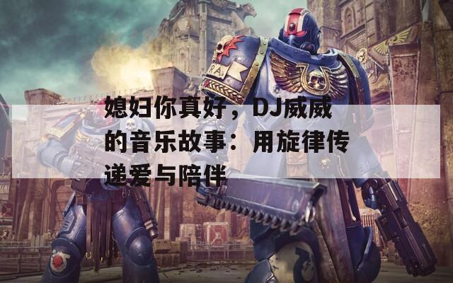 媳妇你真好，DJ威威的音乐故事：用旋律传递爱与陪伴
