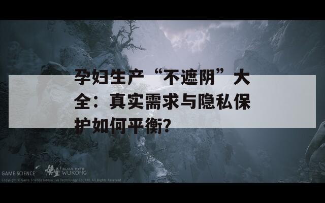 孕妇生产“不遮阴”大全：真实需求与隐私保护如何平衡？