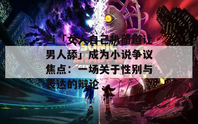 当「女人自己扒荫道让男人舔」成为小说争议焦点：一场关于性别与表达的辩论