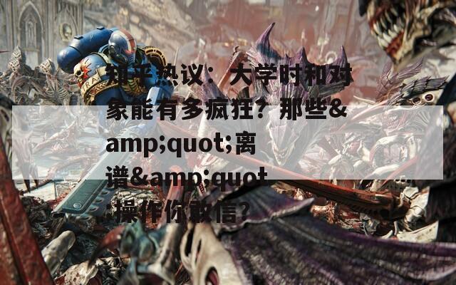 知乎热议：大学时和对象能有多疯狂？那些&quot;离谱&quot;操作你敢信？