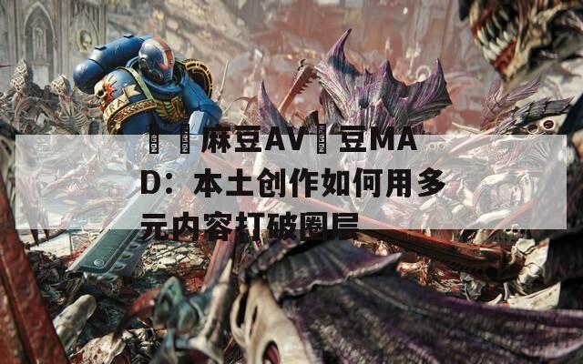 國產麻豆AV愛豆MAD：本土创作如何用多元内容打破圈层