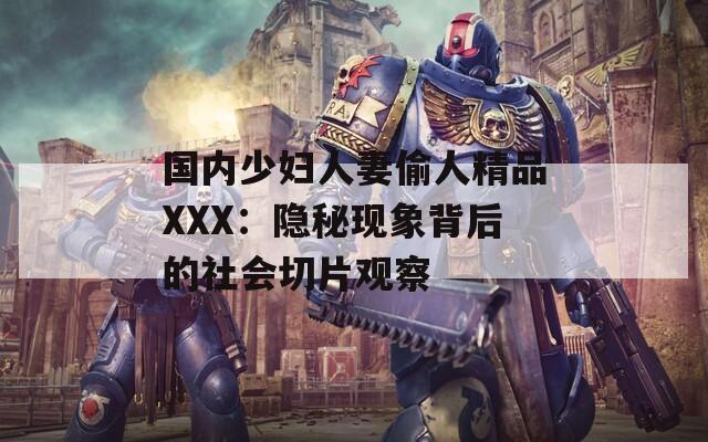 国内少妇人妻偷人精品XXX：隐秘现象背后的社会切片观察