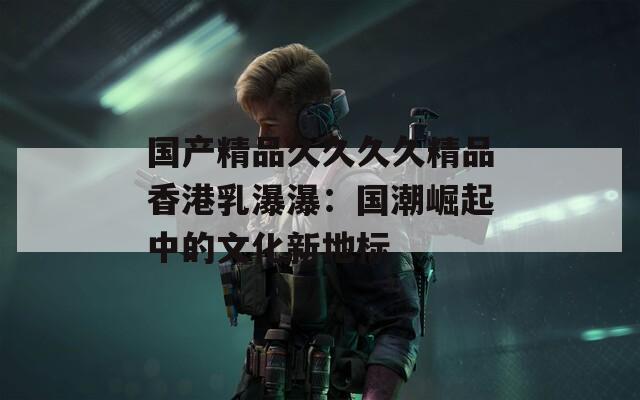 国产精品久久久久精品香港乳瀑瀑：国潮崛起中的文化新地标