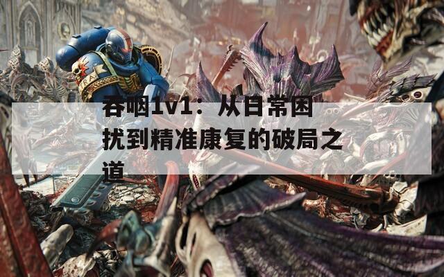 吞咽1v1：从日常困扰到精准康复的破局之道