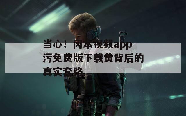当心！冈本视频app污免费版下载黄背后的真实套路
