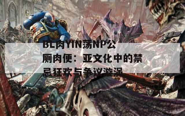 BL肉YIN荡NP公厕肉便：亚文化中的禁忌狂欢与争议漩涡