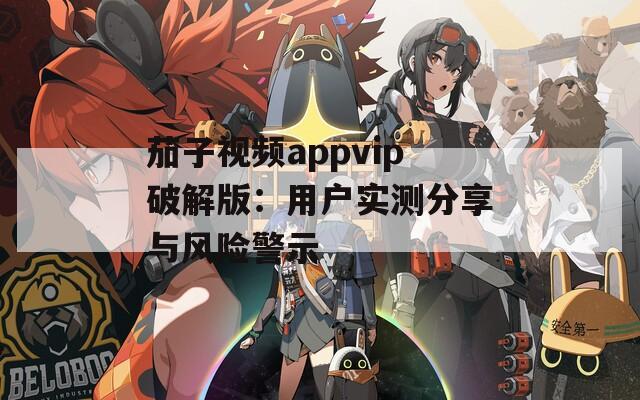 茄子视频appvip破解版：用户实测分享与风险警示