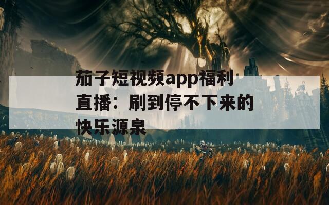 茄子短视频app福利直播：刷到停不下来的快乐源泉