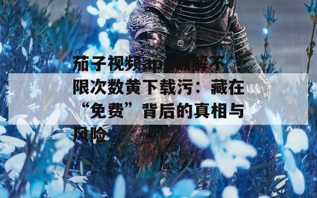 茄子视频app破解不限次数黄下载污：藏在“免费”背后的真相与风险