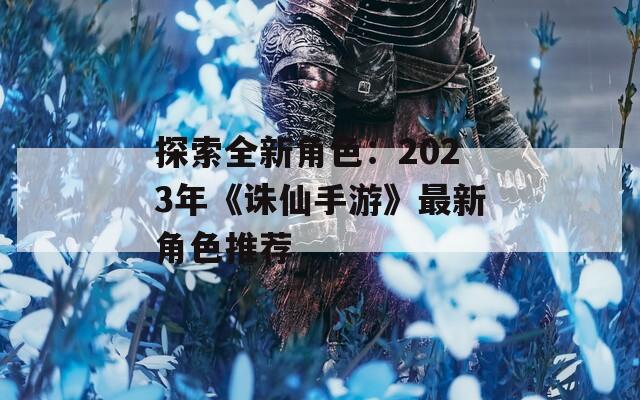 探索全新角色：2023年《诛仙手游》最新角色推荐