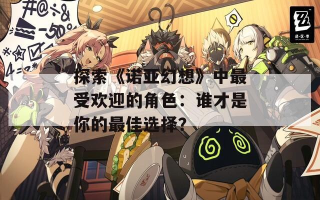 探索《诺亚幻想》中最受欢迎的角色：谁才是你的最佳选择？