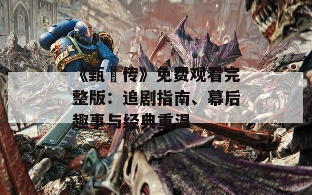 《甄嬛传》免费观看完整版：追剧指南、幕后趣事与经典重温