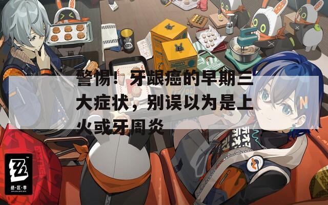 警惕！牙龈癌的早期三大症状，别误以为是上火或牙周炎