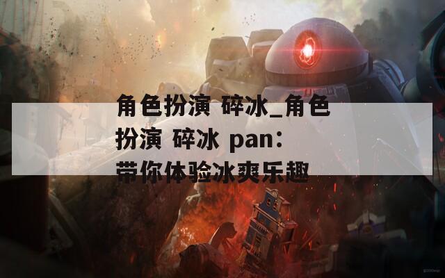角色扮演 碎冰_角色扮演 碎冰 pan：带你体验冰爽乐趣