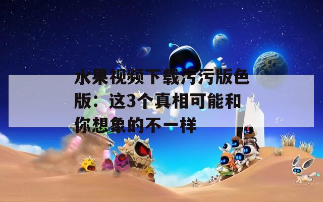 水果视频下载污污版色版：这3个真相可能和你想象的不一样