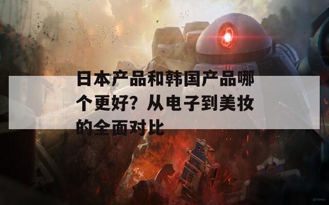 日本产品和韩国产品哪个更好？从电子到美妆的全面对比