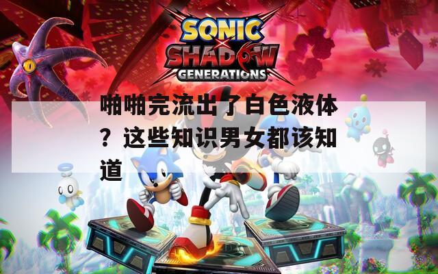啪啪完流出了白色液体？这些知识男女都该知道