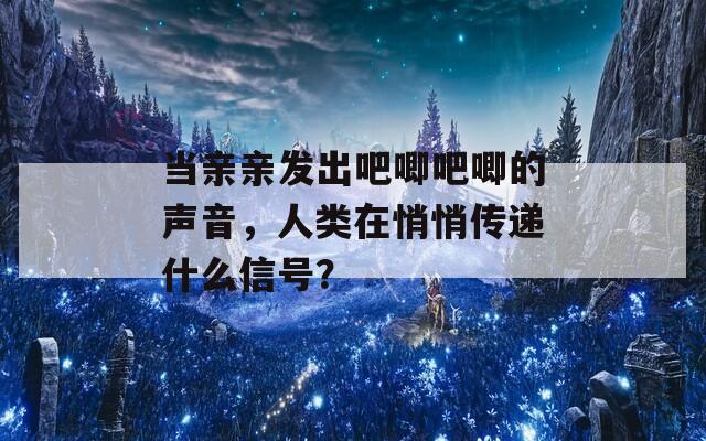 当亲亲发出吧唧吧唧的声音，人类在悄悄传递什么信号？