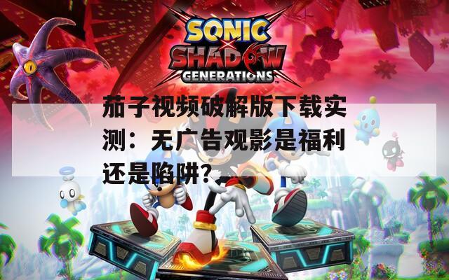 茄子视频破解版下载实测：无广告观影是福利还是陷阱？