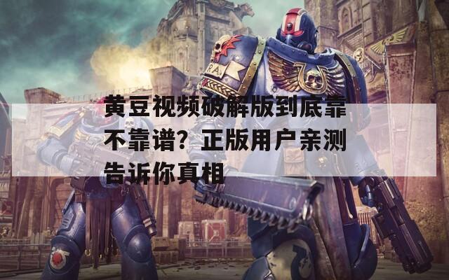 黄豆视频破解版到底靠不靠谱？正版用户亲测告诉你真相