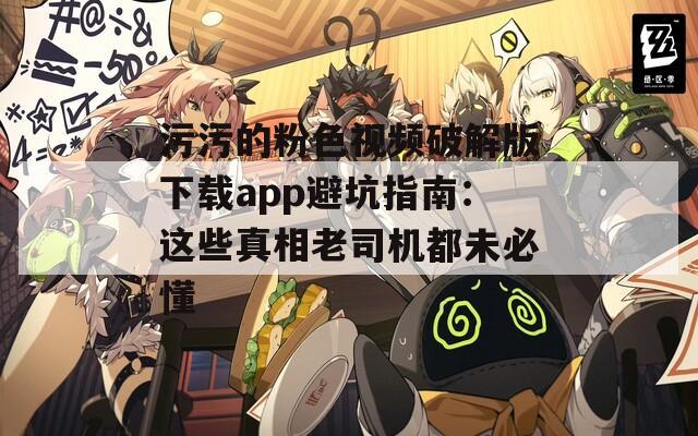 污污的粉色视频破解版下载app避坑指南：这些真相老司机都未必懂